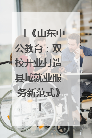 《山东中公教育：双校开业打造县域就业服务新范式》