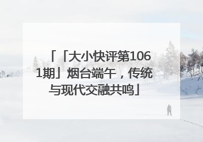 「大小快评第1061期」烟台端午，传统与现代交融共鸣