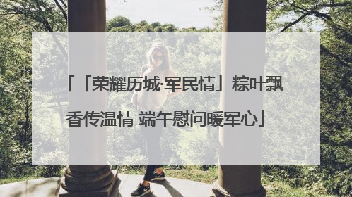 「荣耀历城·军民情」粽叶飘香传温情 端午慰问暖军心