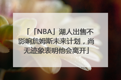 「NBA」湖人出售不影响詹姆斯未来计划，尚无迹象表明他会离开
