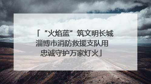 “火焰蓝”筑文明长城 淄博市消防救援支队用忠诚守护万家灯火