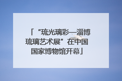 “琉光璃彩—淄博琉璃艺术展”在中国国家博物馆开幕