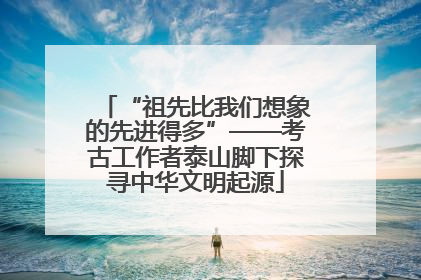 “祖先比我们想象的先进得多”——考古工作者泰山脚下探寻中华文明起源