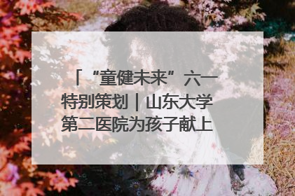 “童健未来”六一特别策划｜山东大学第二医院为孩子献上“童心处方”