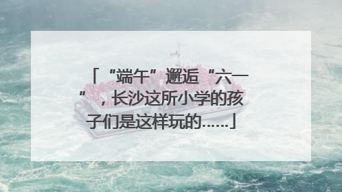 “端午”邂逅“六一”，长沙这所小学的孩子们是这样玩的……