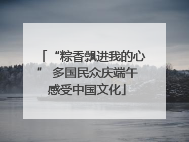 “粽香飘进我的心” 多国民众庆端午感受中国文化