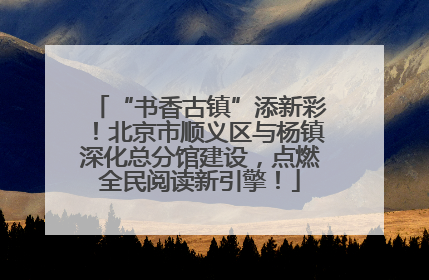 “书香古镇”添新彩！北京市顺义区与杨镇深化总分馆建设，点燃全民阅读新引擎！