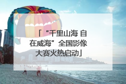 “千里山海 自在威海”全国影像大赛火热启动