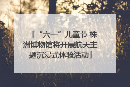 “六一”儿童节 株洲博物馆将开展航天主题沉浸式体验活动