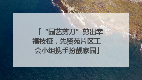 “园艺剪刀”剪出幸福枝桠，先贤苑片区工会小组携手扮靓家园