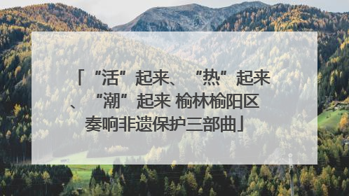 “活”起来、“热”起来、“潮”起来 榆林榆阳区奏响非遗保护三部曲
