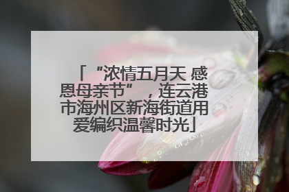 “浓情五月天 感恩母亲节”，连云港市海州区新海街道用爱编织温馨时光