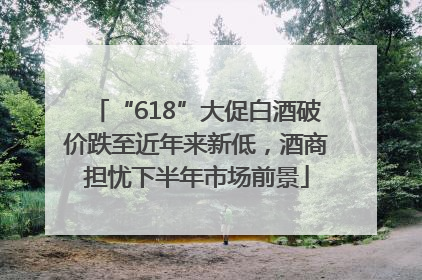 “618”大促白酒破价跌至近年来新低，酒商担忧下半年市场前景