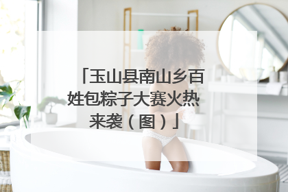 玉山县南山乡百姓包粽子大赛火热来袭（图）