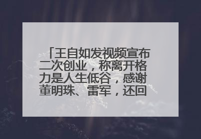 王自如发视频宣布二次创业，称离开格力是人生低谷，感谢董明珠、雷军，还回应了“工资条”：清楚自己要什么……