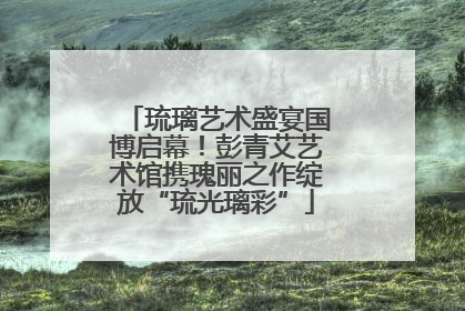 琉璃艺术盛宴国博启幕！彭青艾艺术馆携瑰丽之作绽放“琉光璃彩”