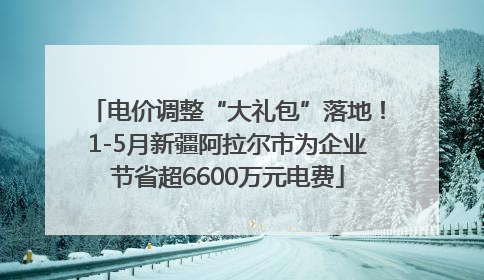 电价调整“大礼包”落地！1-5月新疆阿拉尔市为企业节省超6600万元电费