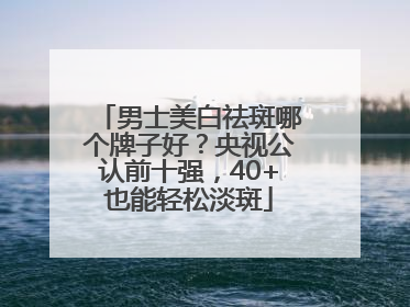 男士美白祛斑哪个牌子好？央视公认前十强，40+也能轻松淡斑