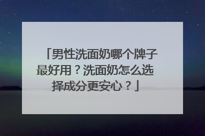 男性洗面奶哪个牌子最好用？洗面奶怎么选择成分更安心？