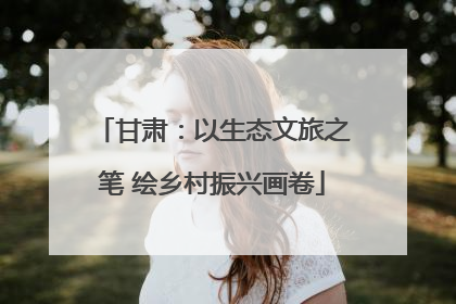 甘肃：以生态文旅之笔 绘乡村振兴画卷