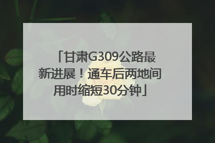 甘肃G309公路最新进展！通车后两地间用时缩短30分钟