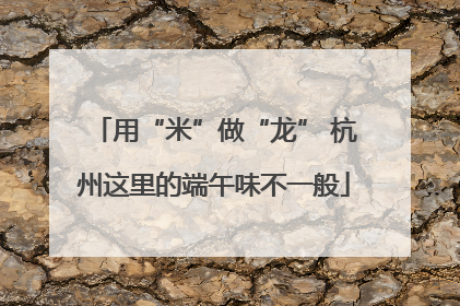 用“米”做“龙” 杭州这里的端午味不一般