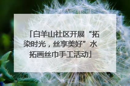 白羊山社区开展“拓染时光，丝享美好”水拓画丝巾手工活动