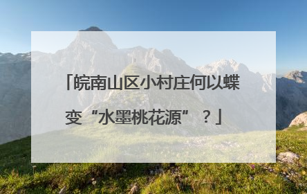 皖南山区小村庄何以蝶变“水墨桃花源”？