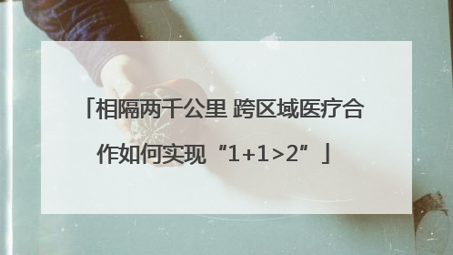相隔两千公里 跨区域医疗合作如何实现“1+1>2”