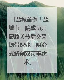 盐城首例！盐城市一院成功开展膝关节后交叉韧带保残三明治式解剖双束重建术
