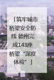 筑牢城市桥梁安全防线 德州完成143座桥梁“深度体检”