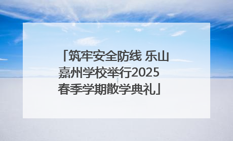 筑牢安全防线 乐山嘉州学校举行2025春季学期散学典礼