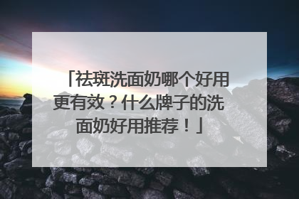 祛斑洗面奶哪个好用更有效？什么牌子的洗面奶好用推荐！