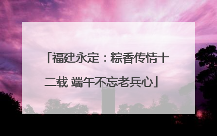 福建永定：粽香传情十二载 端午不忘老兵心