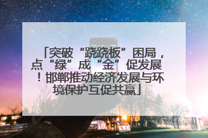 突破“跷跷板”困局，点“绿”成“金”促发展！邯郸推动经济发展与环境保护互促共赢