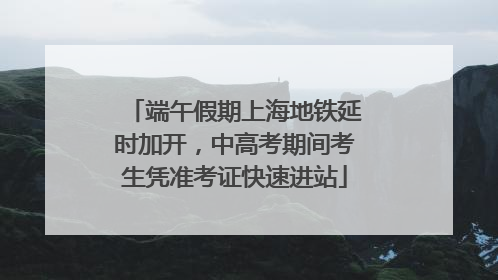 端午假期上海地铁延时加开，中高考期间考生凭准考证快速进站