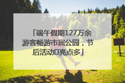 端午假期127万余游客畅游市属公园，节后活动﻿亮点多