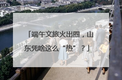 端午文旅火出圈，山东凭啥这么“热”？