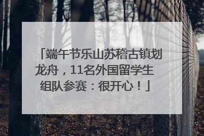 端午节乐山苏稽古镇划龙舟，11名外国留学生组队参赛：很开心！