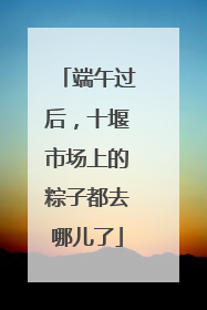 端午过后，十堰市场上的粽子都去哪儿了