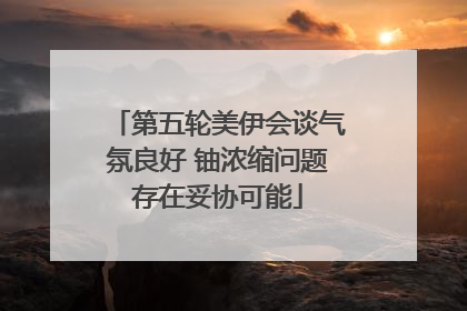 第五轮美伊会谈气氛良好 铀浓缩问题存在妥协可能