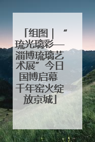 组图｜“琉光璃彩—淄博琉璃艺术展”今日国博启幕 千年窑火绽放京城