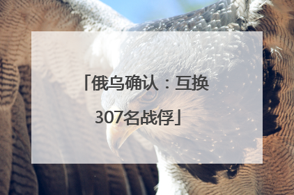 俄乌确认：互换307名战俘