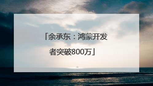 余承东：鸿蒙开发者突破800万