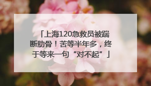 上海120急救员被踹断肋骨！苦等半年多，终于等来一句“对不起”