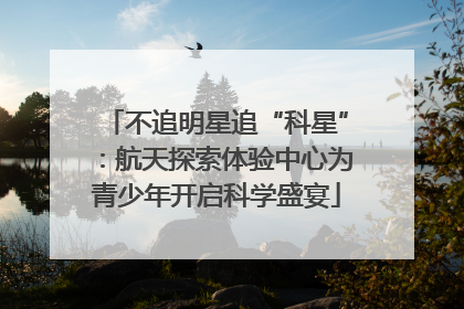 不追明星追“科星”：航天探索体验中心为青少年开启科学盛宴