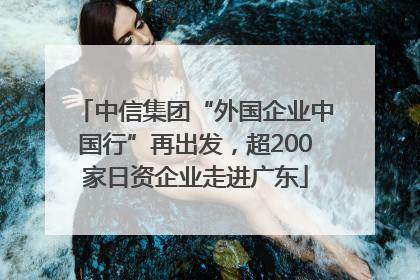 中信集团“外国企业中国行”再出发，超200家日资企业走进广东