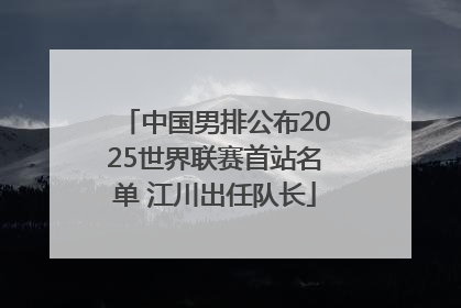 中国男排公布2025世界联赛首站名单 江川出任队长