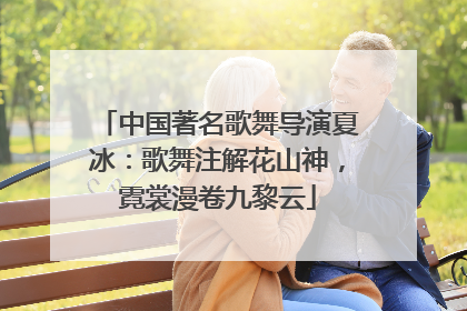 中国著名歌舞导演夏冰：歌舞注解花山神，霓裳漫卷九黎云