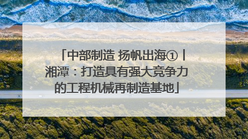中部制造 扬帆出海①丨湘潭：打造具有强大竞争力的工程机械再制造基地